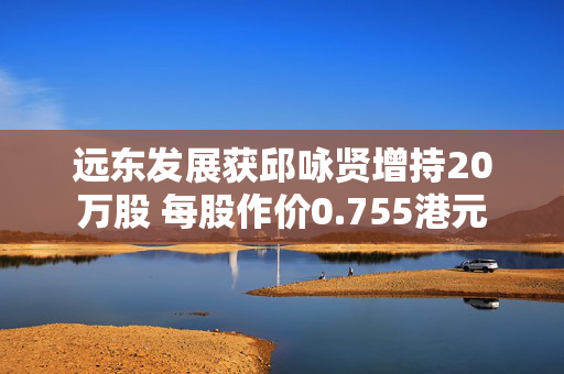 远东发展获邱咏贤增持20万股 每股作价0.755港元