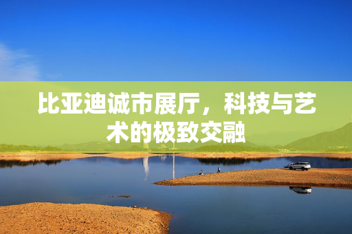 比亚迪诚市展厅，科技与艺术的极致交融
