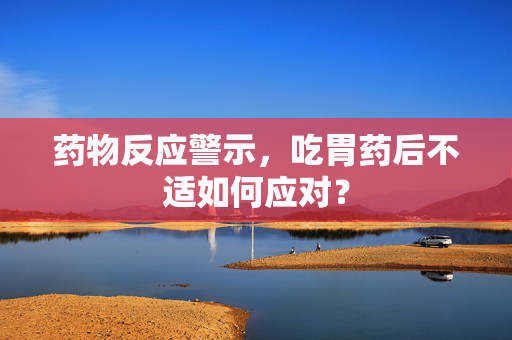 药物反应警示，吃胃药后不适如何应对？