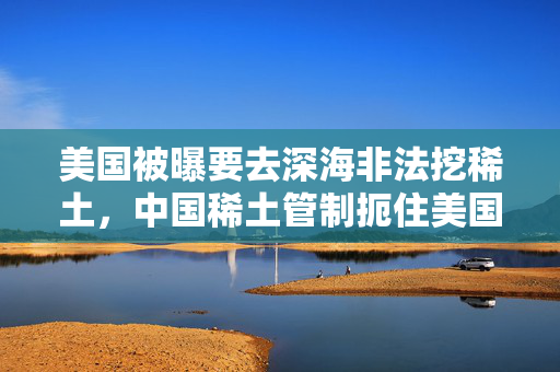 美国被曝要去深海非法挖稀土，中国稀土管制扼住美国军工命脉