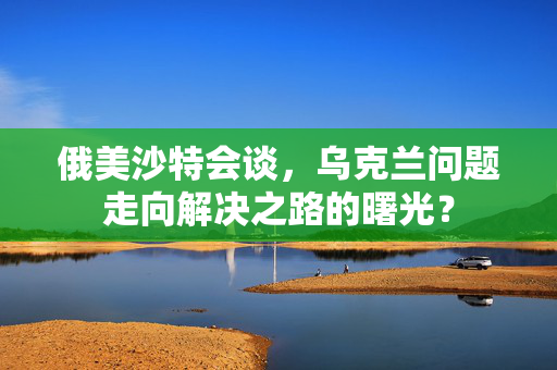 俄美沙特会谈，乌克兰问题走向解决之路的曙光？