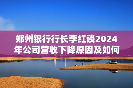 郑州银行行长李红谈2024年公司营收下降原因及如何提振业绩