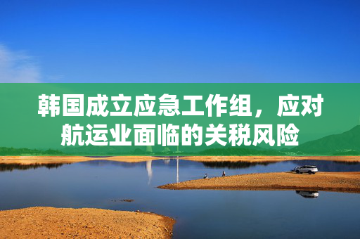 韩国成立应急工作组，应对航运业面临的关税风险