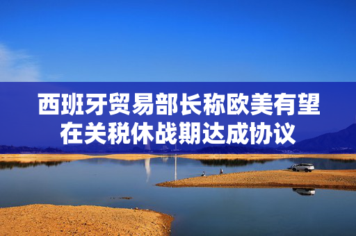 西班牙贸易部长称欧美有望在关税休战期达成协议