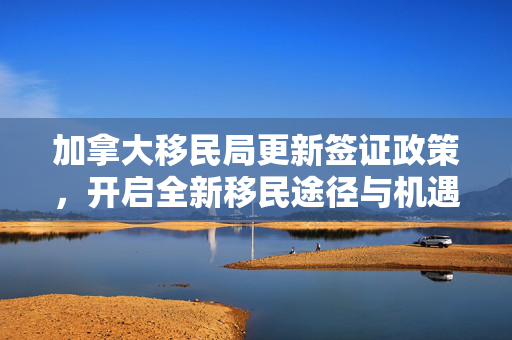 加拿大移民局更新签证政策，开启全新移民途径与机遇探索