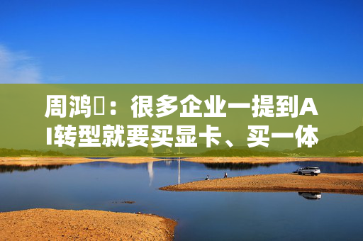 周鸿祎：很多企业一提到AI转型就要买显卡、买一体机， 但这都不是解决问题的关键