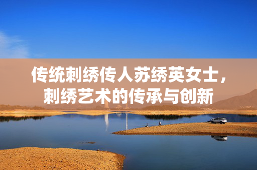 传统刺绣传人苏绣英女士，刺绣艺术的传承与创新