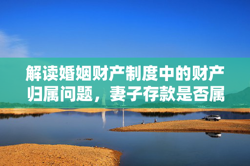 解读婚姻财产制度中的财产归属问题，妻子存款是否属于共同财产？