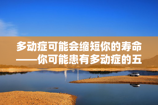 多动症可能会缩短你的寿命——你可能患有多动症的五个关键迹象