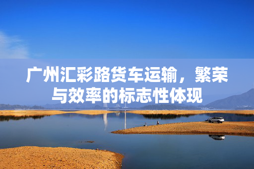 广州汇彩路货车运输，繁荣与效率的标志性体现