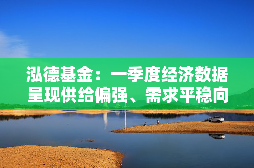 泓德基金：一季度经济数据呈现供给偏强、需求平稳向好特点