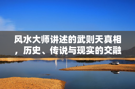 风水大师讲述的武则天真相，历史、传说与现实的交融