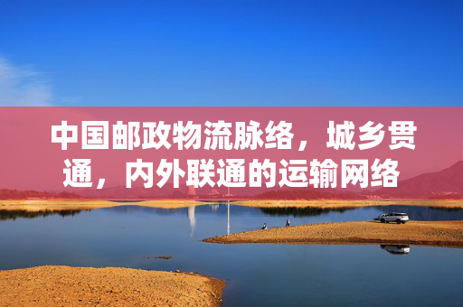 中国邮政物流脉络，城乡贯通，内外联通的运输网络