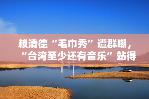 赖清德“毛巾秀”遭群嘲，“台湾至少还有音乐”站得住脚吗？