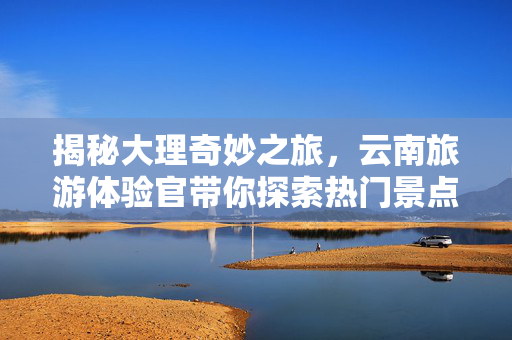 揭秘大理奇妙之旅，云南旅游体验官带你探索热门景点
