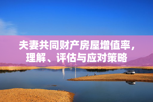 夫妻共同财产房屋增值率，理解、评估与应对策略