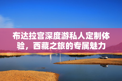 布达拉宫深度游私人定制体验，西藏之旅的专属魅力