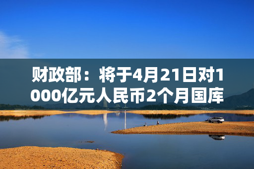 财政部：将于4月21日对1000亿元人民币2个月国库现金定期存款招投标