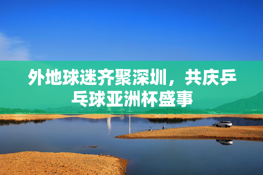 外地球迷齐聚深圳，共庆乒乓球亚洲杯盛事