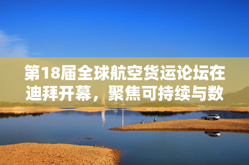 第18届全球航空货运论坛在迪拜开幕，聚焦可持续与数字化转型