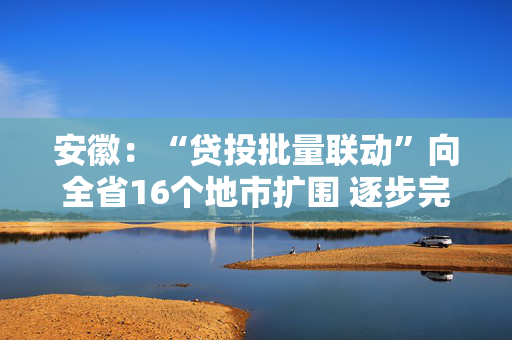 安徽：“贷投批量联动”向全省16个地市扩围 逐步完善与科技企业全生命周期相适应的科技金融服务体系