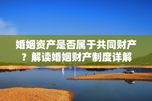 婚姻资产是否属于共同财产？解读婚姻财产制度详解