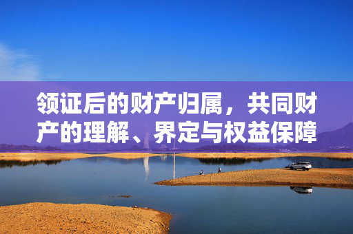领证后的财产归属，共同财产的理解、界定与权益保障