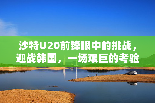 沙特U20前锋眼中的挑战，迎战韩国，一场艰巨的考验