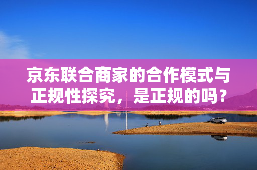 京东联合商家的合作模式与正规性探究，是正规的吗？