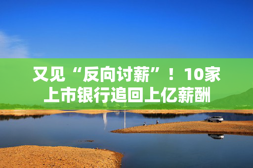 又见“反向讨薪”！10家上市银行追回上亿薪酬