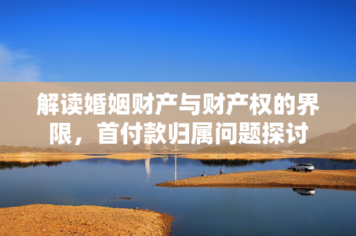 解读婚姻财产与财产权的界限，首付款归属问题探讨