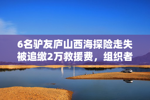6名驴友庐山西海探险走失被追缴2万救援费，组织者被追缴4千