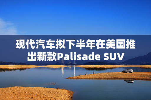 现代汽车拟下半年在美国推出新款Palisade SUV