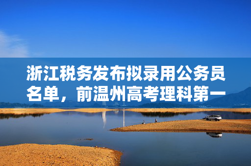 浙江税务发布拟录用公务员名单，前温州高考理科第一名考上乐清税务局
