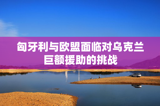 匈牙利与欧盟面临对乌克兰巨额援助的挑战