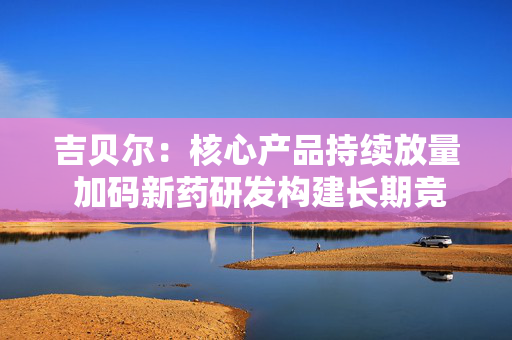 吉贝尔：核心产品持续放量 加码新药研发构建长期竞争力