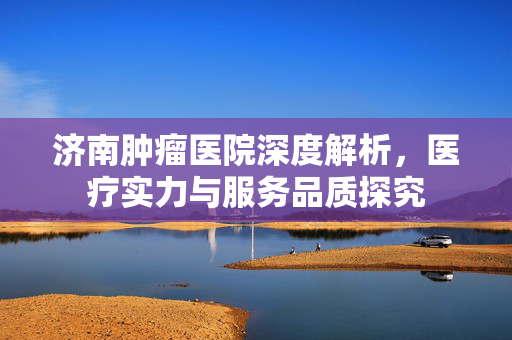 济南肿瘤医院深度解析，医疗实力与服务品质探究