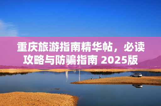 重庆旅游指南精华帖，必读攻略与防骗指南 2025版