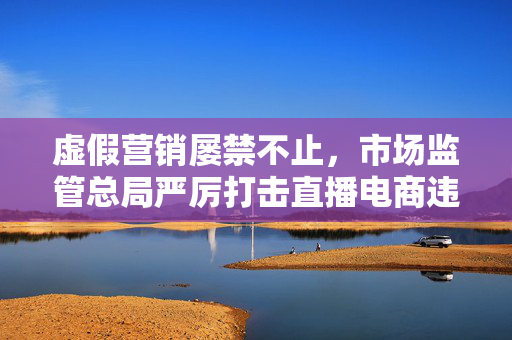 虚假营销屡禁不止，市场监管总局严厉打击直播电商违法行为