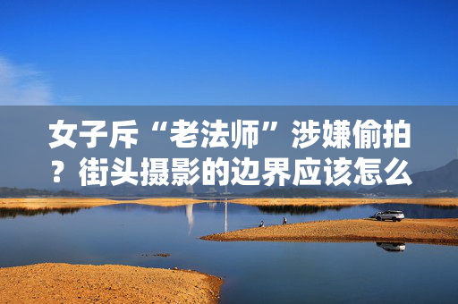 女子斥“老法师”涉嫌偷拍？街头摄影的边界应该怎么定？