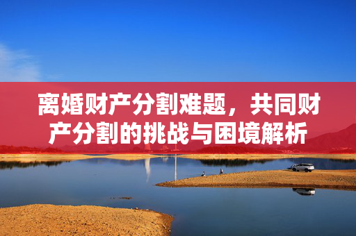 离婚财产分割难题，共同财产分割的挑战与困境解析