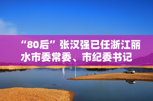 “80后”张汉强已任浙江丽水市委常委、市纪委书记