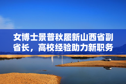 女博士景普秋履新山西省副省长，高校经验助力新职务之路