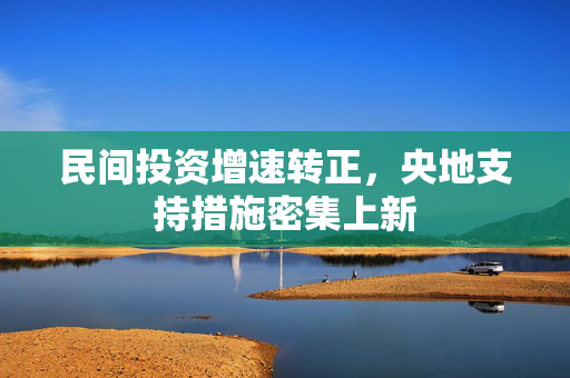民间投资增速转正，央地支持措施密集上新