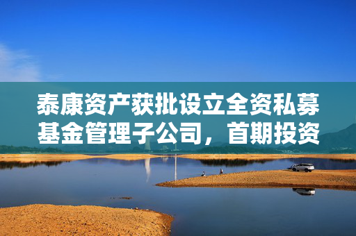 泰康资产获批设立全资私募基金管理子公司，首期投资规模预计120亿元