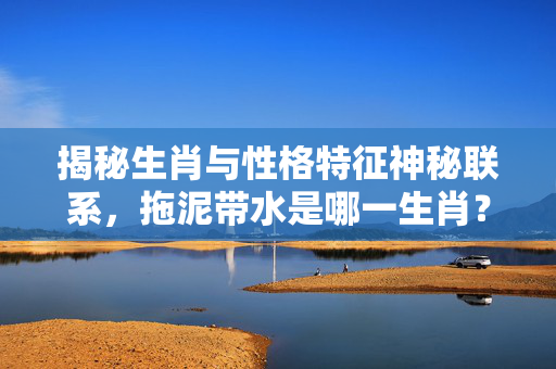 揭秘生肖与性格特征神秘联系，拖泥带水是哪一生肖？