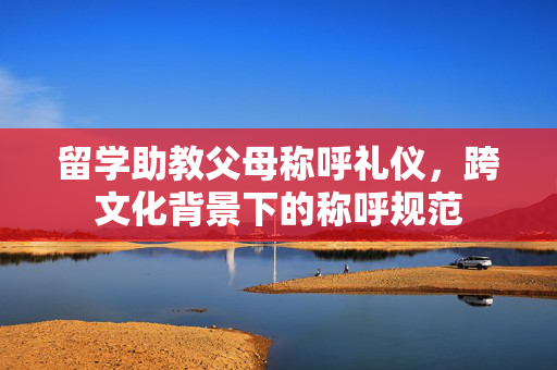 留学助教父母称呼礼仪，跨文化背景下的称呼规范