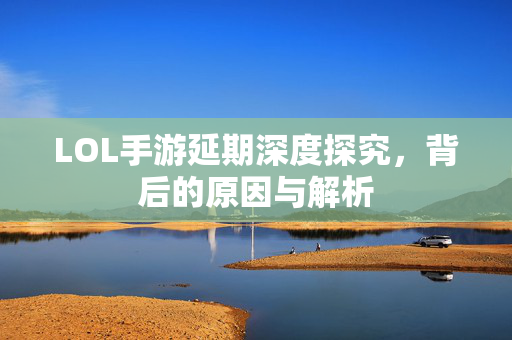 LOL手游延期深度探究，背后的原因与解析