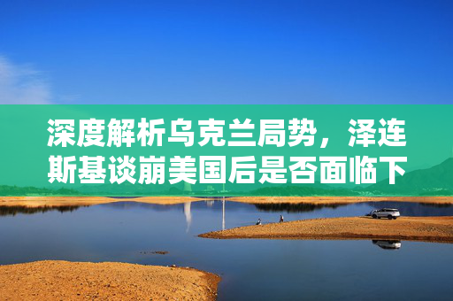深度解析乌克兰局势，泽连斯基谈崩美国后是否面临下台风险？