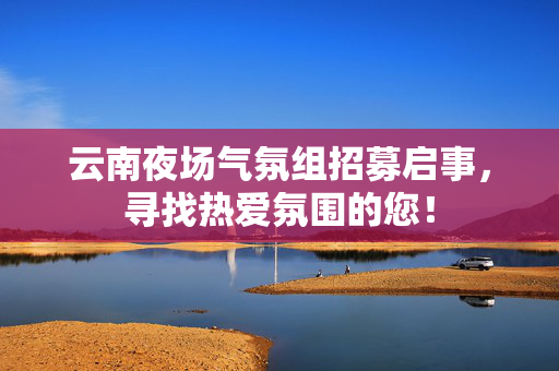 云南夜场气氛组招募启事，寻找热爱氛围的您！